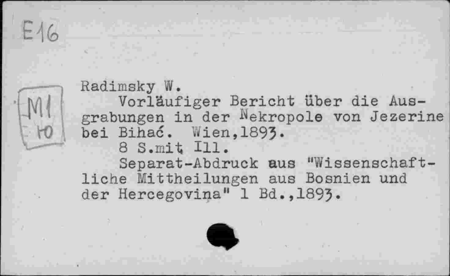 ﻿Radimsky W.
Vorläufiger Bericht über die Ausgrabungen in der Nekropole von Jezerine bei Bihac. Wien,1895«
8 S.mit Hl.
Separat-Abdruck aus "Wissenschaftliche Mittheilungen aus Bosnien und der Hercegovina" 1 Bd.,1895«